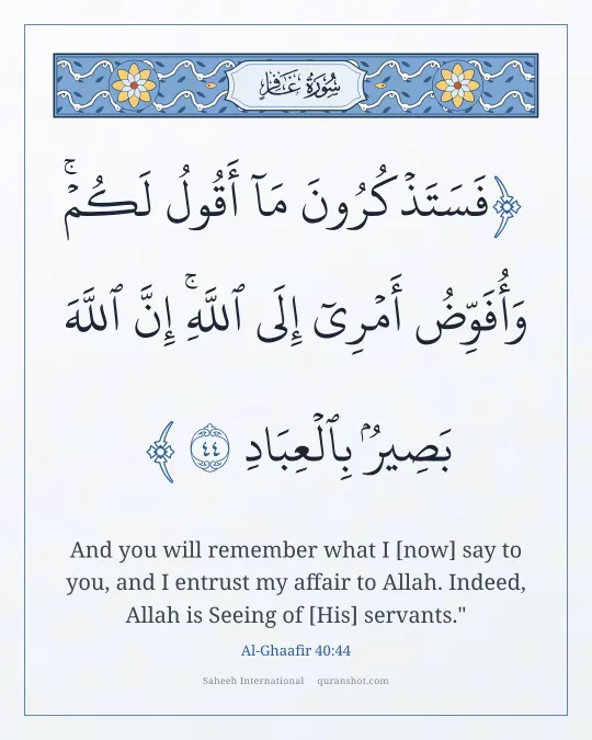Al-Ghaafir 40:44 — فَسَتَذْكُرُونَ مَآ أَقُولُ لَكُمْ ۚ وَأُفَوِّضُ أَمْرِىٓ إِلَى ٱللَّهِ ۚ إِنَّ ٱللَّهَ بَصِيرٌۢ بِٱلْعِبَادِ