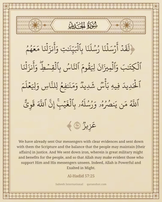 Al-Hadid 57:25 — لَقَدْ أَرْسَلْنَا رُسُلَنَا بِٱلْبَيِّنَـٰتِ وَأَنزَلْنَا مَعَهُمُ ٱلْكِتَـٰبَ وَٱلْمِيزَانَ لِيَقُومَ ٱلنَّاسُ بِٱلْقِسْطِ ۖ وَأَنزَلْنَا ٱلْحَدِيدَ فِيهِ بَأْسٌ شَدِيدٌ وَمَنَـٰفِعُ لِلنَّاسِ وَلِيَعْلَمَ ٱللَّهُ مَن يَنصُرُهُۥ وَرُسُلَهُۥ بِٱلْغَيْبِ ۚ إِنَّ ٱللَّهَ قَوِىٌّ عَزِيزٌ