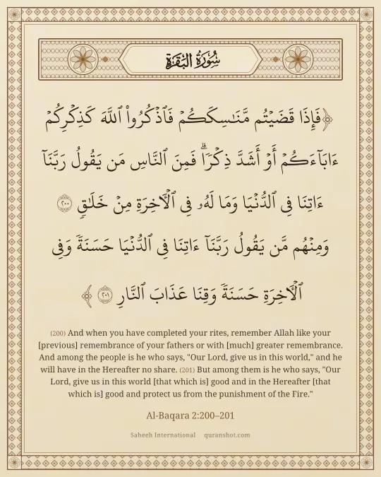 Al-Baqara 2:200–201 — فَإِذَا قَضَيْتُم مَّنَـٰسِكَكُمْ فَٱذْكُرُوا۟ ٱللَّهَ كَذِكْرِكُمْ ءَابَآءَكُمْ أَوْ أَشَدَّ ذِكْرًا ۗ فَمِنَ ٱلنَّاسِ مَن يَقُولُ رَبَّنَآ ءَاتِنَا فِى ٱلدُّنْيَا وَمَا لَهُۥ فِى ٱلْـَٔاخِرَةِ مِنْ خَلَـٰقٍ وَمِنْهُم مَّن يَقُولُ رَبَّنَآ ءَاتِنَا فِى ٱلدُّنْيَا حَسَنَةً وَفِى ٱلْـَٔاخِرَةِ حَسَنَةً وَقِنَا عَذَابَ ٱلنَّارِ
