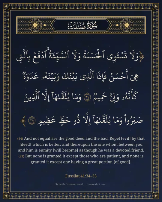 Fussilat 41:34–35 — وَلَا تَسْتَوِى ٱلْحَسَنَةُ وَلَا ٱلسَّيِّئَةُ ۚ ٱدْفَعْ بِٱلَّتِى هِىَ أَحْسَنُ فَإِذَا ٱلَّذِى بَيْنَكَ وَبَيْنَهُۥ عَدَٰوَةٌ كَأَنَّهُۥ وَلِىٌّ حَمِيمٌ وَمَا يُلَقَّىٰهَآ إِلَّا ٱلَّذِينَ صَبَرُوا۟ وَمَا يُلَقَّىٰهَآ إِلَّا ذُو حَظٍّ عَظِيمٍ