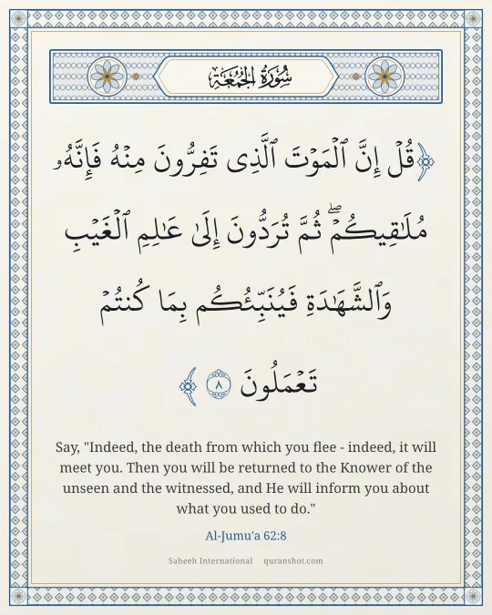 Al-Jumu'a 62:8 — قُلْ إِنَّ ٱلْمَوْتَ ٱلَّذِى تَفِرُّونَ مِنْهُ فَإِنَّهُۥ مُلَـٰقِيكُمْ ۖ ثُمَّ تُرَدُّونَ إِلَىٰ عَـٰلِمِ ٱلْغَيْبِ وَٱلشَّهَـٰدَةِ فَيُنَبِّئُكُم بِمَا كُنتُمْ تَعْمَلُونَ