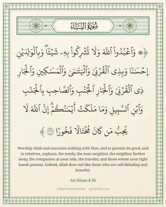 An-Nisaa 4:36 — ۞ وَٱعْبُدُوا۟ ٱللَّهَ وَلَا تُشْرِكُوا۟ بِهِۦ شَيْـًٔا ۖ وَبِٱلْوَٰلِدَيْنِ إِحْسَـٰنًا وَبِذِى ٱلْقُرْبَىٰ وَٱلْيَتَـٰمَىٰ وَٱلْمَسَـٰكِينِ وَٱلْجَارِ ذِى ٱلْقُرْبَىٰ وَٱلْجَارِ ٱلْجُنُبِ وَٱلصَّاحِبِ بِٱلْجَنۢبِ وَٱبْنِ ٱلسَّبِيلِ وَمَا مَلَكَتْ أَيْمَـٰنُكُمْ ۗ إِنَّ ٱللَّهَ لَا يُحِبُّ مَن كَانَ مُخْتَالًا فَخُورًا