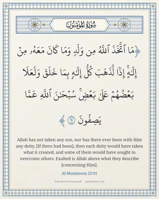 Al-Muminoon 23:91 — مَا ٱتَّخَذَ ٱللَّهُ مِن وَلَدٍ وَمَا كَانَ مَعَهُۥ مِنْ إِلَـٰهٍ ۚ إِذًا لَّذَهَبَ كُلُّ إِلَـٰهٍۭ بِمَا خَلَقَ وَلَعَلَا بَعْضُهُمْ عَلَىٰ بَعْضٍ ۚ سُبْحَـٰنَ ٱللَّهِ عَمَّا يَصِفُونَ