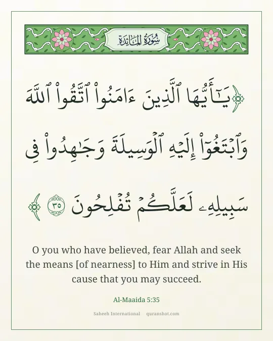Al-Maaida 5:35 — يَـٰٓأَيُّهَا ٱلَّذِينَ ءَامَنُوا۟ ٱتَّقُوا۟ ٱللَّهَ وَٱبْتَغُوٓا۟ إِلَيْهِ ٱلْوَسِيلَةَ وَجَـٰهِدُوا۟ فِى سَبِيلِهِۦ لَعَلَّكُمْ تُفْلِحُونَ