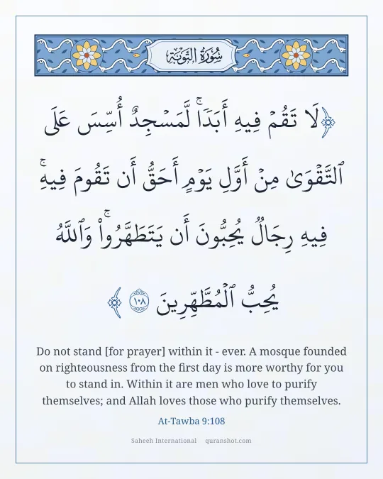 At-Tawba 9:108 — لَا تَقُمْ فِيهِ أَبَدًا ۚ لَّمَسْجِدٌ أُسِّسَ عَلَى ٱلتَّقْوَىٰ مِنْ أَوَّلِ يَوْمٍ أَحَقُّ أَن تَقُومَ فِيهِ ۚ فِيهِ رِجَالٌ يُحِبُّونَ أَن يَتَطَهَّرُوا۟ ۚ وَٱللَّهُ يُحِبُّ ٱلْمُطَّهِّرِينَ