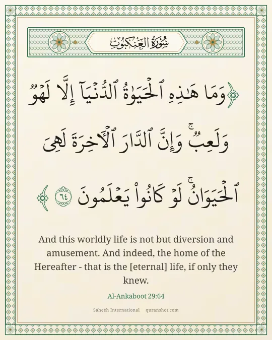 Al-Ankaboot 29:64 — وَمَا هَـٰذِهِ ٱلْحَيَوٰةُ ٱلدُّنْيَآ إِلَّا لَهْوٌ وَلَعِبٌ ۚ وَإِنَّ ٱلدَّارَ ٱلْـَٔاخِرَةَ لَهِىَ ٱلْحَيَوَانُ ۚ لَوْ كَانُوا۟ يَعْلَمُونَ