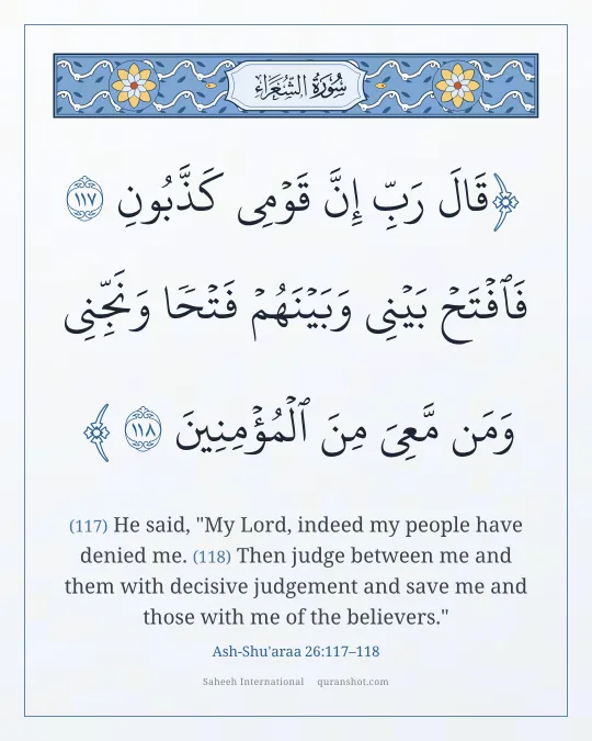 Ash-Shu'araa 26:117–118 — قَالَ رَبِّ إِنَّ قَوْمِى كَذَّبُونِ فَٱفْتَحْ بَيْنِى وَبَيْنَهُمْ فَتْحًا وَنَجِّنِى وَمَن مَّعِىَ مِنَ ٱلْمُؤْمِنِينَ
