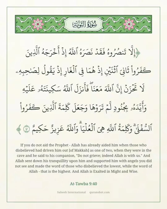 At-Tawba 9:40 — إِلَّا تَنصُرُوهُ فَقَدْ نَصَرَهُ ٱللَّهُ إِذْ أَخْرَجَهُ ٱلَّذِينَ كَفَرُوا۟ ثَانِىَ ٱثْنَيْنِ إِذْ هُمَا فِى ٱلْغَارِ إِذْ يَقُولُ لِصَـٰحِبِهِۦ لَا تَحْزَنْ إِنَّ ٱللَّهَ مَعَنَا ۖ فَأَنزَلَ ٱللَّهُ سَكِينَتَهُۥ عَلَيْهِ وَأَيَّدَهُۥ بِجُنُودٍ لَّمْ تَرَوْهَا وَجَعَلَ كَلِمَةَ ٱلَّذِينَ كَفَرُوا۟ ٱلسُّفْلَىٰ ۗ وَكَلِمَةُ ٱللَّهِ هِىَ ٱلْعُلْيَا ۗ وَٱللَّهُ عَزِيزٌ حَكِيمٌ
