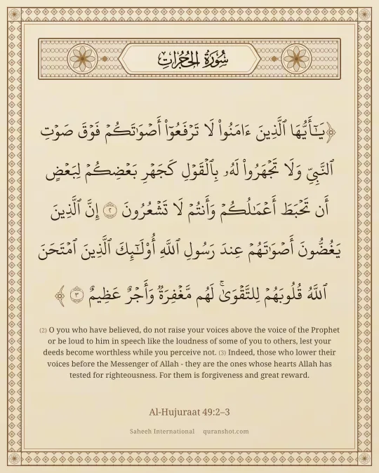 Al-Hujuraat 49:2–3 — يَـٰٓأَيُّهَا ٱلَّذِينَ ءَامَنُوا۟ لَا تَرْفَعُوٓا۟ أَصْوَٰتَكُمْ فَوْقَ صَوْتِ ٱلنَّبِىِّ وَلَا تَجْهَرُوا۟ لَهُۥ بِٱلْقَوْلِ كَجَهْرِ بَعْضِكُمْ لِبَعْضٍ أَن تَحْبَطَ أَعْمَـٰلُكُمْ وَأَنتُمْ لَا تَشْعُرُونَ إِنَّ ٱلَّذِينَ يَغُضُّونَ أَصْوَٰتَهُمْ عِندَ رَسُولِ ٱللَّهِ أُو۟لَـٰٓئِكَ ٱلَّذِينَ ٱمْتَحَنَ ٱللَّهُ قُلُوبَهُمْ لِلتَّقْوَىٰ ۚ لَهُم مَّغْفِرَةٌ وَأَجْرٌ عَظِيمٌ