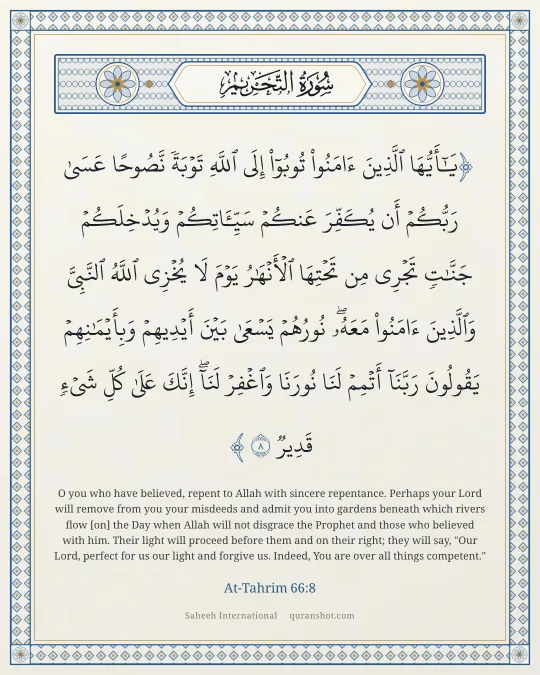 At-Tahrim 66:8 — يَـٰٓأَيُّهَا ٱلَّذِينَ ءَامَنُوا۟ تُوبُوٓا۟ إِلَى ٱللَّهِ تَوْبَةً نَّصُوحًا عَسَىٰ رَبُّكُمْ أَن يُكَفِّرَ عَنكُمْ سَيِّـَٔاتِكُمْ وَيُدْخِلَكُمْ جَنَّـٰتٍ تَجْرِى مِن تَحْتِهَا ٱلْأَنْهَـٰرُ يَوْمَ لَا يُخْزِى ٱللَّهُ ٱلنَّبِىَّ وَٱلَّذِينَ ءَامَنُوا۟ مَعَهُۥ ۖ نُورُهُمْ يَسْعَىٰ بَيْنَ أَيْدِيهِمْ وَبِأَيْمَـٰنِهِمْ يَقُولُونَ رَبَّنَآ أَتْمِمْ لَنَا نُورَنَا وَٱغْفِرْ لَنَآ ۖ إِنَّكَ عَلَىٰ كُلِّ شَىْءٍ قَدِيرٌ