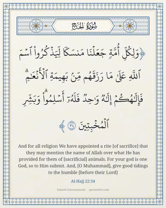 Al-Hajj 22:34 — وَلِكُلِّ أُمَّةٍ جَعَلْنَا مَنسَكًا لِّيَذْكُرُوا۟ ٱسْمَ ٱللَّهِ عَلَىٰ مَا رَزَقَهُم مِّنۢ بَهِيمَةِ ٱلْأَنْعَـٰمِ ۗ فَإِلَـٰهُكُمْ إِلَـٰهٌ وَٰحِدٌ فَلَهُۥٓ أَسْلِمُوا۟ ۗ وَبَشِّرِ ٱلْمُخْبِتِينَ