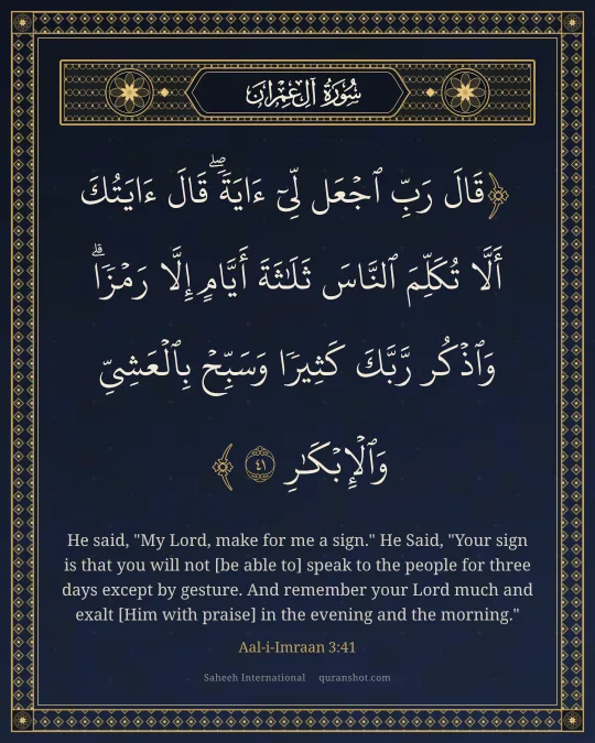 Aal-i-Imraan 3:41 — قَالَ رَبِّ ٱجْعَل لِّىٓ ءَايَةً ۖ قَالَ ءَايَتُكَ أَلَّا تُكَلِّمَ ٱلنَّاسَ ثَلَـٰثَةَ أَيَّامٍ إِلَّا رَمْزًا ۗ وَٱذْكُر رَّبَّكَ كَثِيرًا وَسَبِّحْ بِٱلْعَشِىِّ وَٱلْإِبْكَـٰرِ