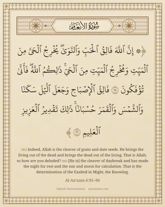 Al-An'aam 6:95–96 — ۞ إِنَّ ٱللَّهَ فَالِقُ ٱلْحَبِّ وَٱلنَّوَىٰ ۖ يُخْرِجُ ٱلْحَىَّ مِنَ ٱلْمَيِّتِ وَمُخْرِجُ ٱلْمَيِّتِ مِنَ ٱلْحَىِّ ۚ ذَٰلِكُمُ ٱللَّهُ ۖ فَأَنَّىٰ تُؤْفَكُونَ فَالِقُ ٱلْإِصْبَاحِ وَجَعَلَ ٱلَّيْلَ سَكَنًا وَٱلشَّمْسَ وَٱلْقَمَرَ حُسْبَانًا ۚ ذَٰلِكَ تَقْدِيرُ ٱلْعَزِيزِ ٱلْعَلِيمِ
