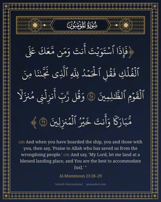 Al-Muminoon 23:28–29 — فَإِذَا ٱسْتَوَيْتَ أَنتَ وَمَن مَّعَكَ عَلَى ٱلْفُلْكِ فَقُلِ ٱلْحَمْدُ لِلَّهِ ٱلَّذِى نَجَّىٰنَا مِنَ ٱلْقَوْمِ ٱلظَّـٰلِمِينَ وَقُل رَّبِّ أَنزِلْنِى مُنزَلًا مُّبَارَكًا وَأَنتَ خَيْرُ ٱلْمُنزِلِينَ