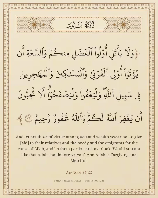 An-Noor 24:22 — وَلَا يَأْتَلِ أُو۟لُوا۟ ٱلْفَضْلِ مِنكُمْ وَٱلسَّعَةِ أَن يُؤْتُوٓا۟ أُو۟لِى ٱلْقُرْبَىٰ وَٱلْمَسَـٰكِينَ وَٱلْمُهَـٰجِرِينَ فِى سَبِيلِ ٱللَّهِ ۖ وَلْيَعْفُوا۟ وَلْيَصْفَحُوٓا۟ ۗ أَلَا تُحِبُّونَ أَن يَغْفِرَ ٱللَّهُ لَكُمْ ۗ وَٱللَّهُ غَفُورٌ رَّحِيمٌ