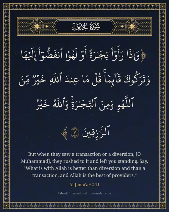 Al-Jumu'a 62:11 — وَإِذَا رَأَوْا۟ تِجَـٰرَةً أَوْ لَهْوًا ٱنفَضُّوٓا۟ إِلَيْهَا وَتَرَكُوكَ قَآئِمًا ۚ قُلْ مَا عِندَ ٱللَّهِ خَيْرٌ مِّنَ ٱللَّهْوِ وَمِنَ ٱلتِّجَـٰرَةِ ۚ وَٱللَّهُ خَيْرُ ٱلرَّٰزِقِينَ