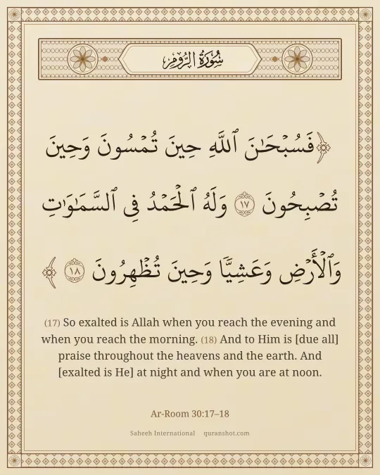 Ar-Room 30:17–18 — فَسُبْحَـٰنَ ٱللَّهِ حِينَ تُمْسُونَ وَحِينَ تُصْبِحُونَ وَلَهُ ٱلْحَمْدُ فِى ٱلسَّمَـٰوَٰتِ وَٱلْأَرْضِ وَعَشِيًّا وَحِينَ تُظْهِرُونَ