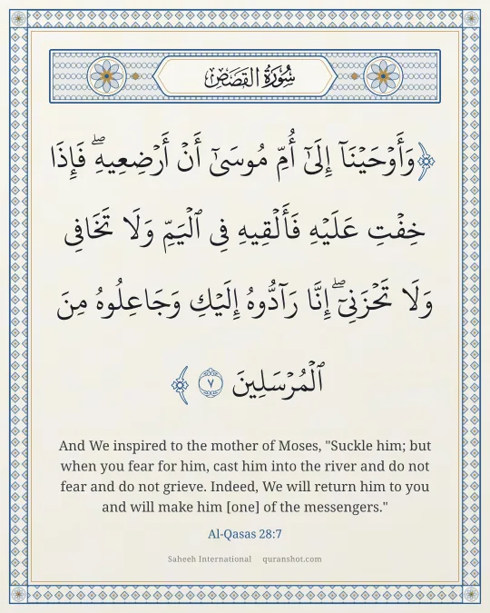 Al-Qasas 28:7 — وَأَوْحَيْنَآ إِلَىٰٓ أُمِّ مُوسَىٰٓ أَنْ أَرْضِعِيهِ ۖ فَإِذَا خِفْتِ عَلَيْهِ فَأَلْقِيهِ فِى ٱلْيَمِّ وَلَا تَخَافِى وَلَا تَحْزَنِىٓ ۖ إِنَّا رَآدُّوهُ إِلَيْكِ وَجَاعِلُوهُ مِنَ ٱلْمُرْسَلِينَ