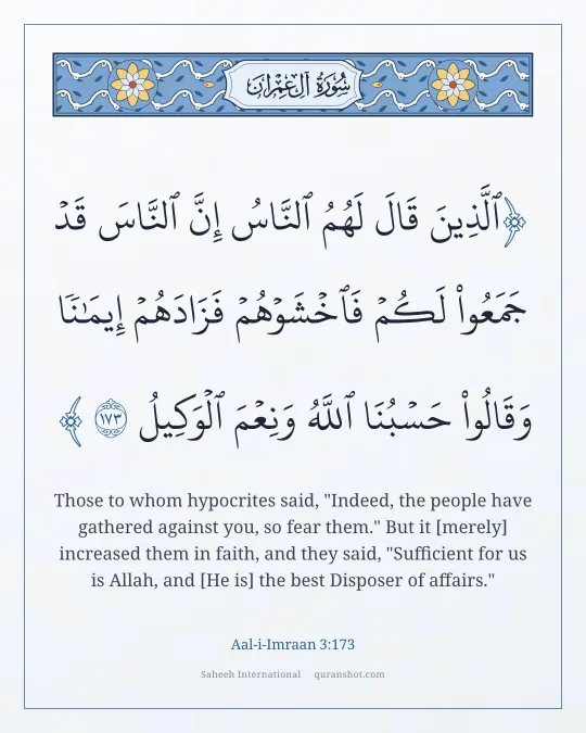 Aal-i-Imraan 3:173 — ٱلَّذِينَ قَالَ لَهُمُ ٱلنَّاسُ إِنَّ ٱلنَّاسَ قَدْ جَمَعُوا۟ لَكُمْ فَٱخْشَوْهُمْ فَزَادَهُمْ إِيمَـٰنًا وَقَالُوا۟ حَسْبُنَا ٱللَّهُ وَنِعْمَ ٱلْوَكِيلُ