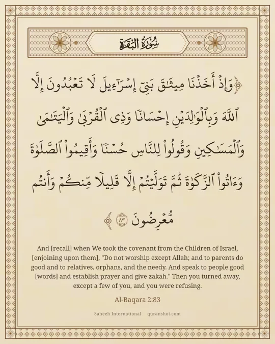 Al-Baqara 2:83 — وَإِذْ أَخَذْنَا مِيثَـٰقَ بَنِىٓ إِسْرَٰٓءِيلَ لَا تَعْبُدُونَ إِلَّا ٱللَّهَ وَبِٱلْوَٰلِدَيْنِ إِحْسَانًا وَذِى ٱلْقُرْبَىٰ وَٱلْيَتَـٰمَىٰ وَٱلْمَسَـٰكِينِ وَقُولُوا۟ لِلنَّاسِ حُسْنًا وَأَقِيمُوا۟ ٱلصَّلَوٰةَ وَءَاتُوا۟ ٱلزَّكَوٰةَ ثُمَّ تَوَلَّيْتُمْ إِلَّا قَلِيلًا مِّنكُمْ وَأَنتُم مُّعْرِضُونَ