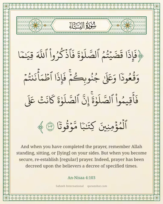 An-Nisaa 4:103 — فَإِذَا قَضَيْتُمُ ٱلصَّلَوٰةَ فَٱذْكُرُوا۟ ٱللَّهَ قِيَـٰمًا وَقُعُودًا وَعَلَىٰ جُنُوبِكُمْ ۚ فَإِذَا ٱطْمَأْنَنتُمْ فَأَقِيمُوا۟ ٱلصَّلَوٰةَ ۚ إِنَّ ٱلصَّلَوٰةَ كَانَتْ عَلَى ٱلْمُؤْمِنِينَ كِتَـٰبًا مَّوْقُوتًا