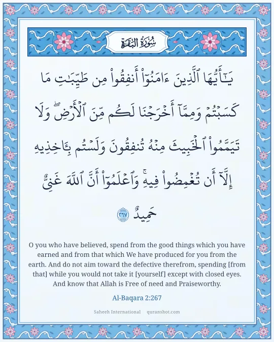 Al-Baqara 2:267 — يَـٰٓأَيُّهَا ٱلَّذِينَ ءَامَنُوٓا۟ أَنفِقُوا۟ مِن طَيِّبَـٰتِ مَا كَسَبْتُمْ وَمِمَّآ أَخْرَجْنَا لَكُم مِّنَ ٱلْأَرْضِ ۖ وَلَا تَيَمَّمُوا۟ ٱلْخَبِيثَ مِنْهُ تُنفِقُونَ وَلَسْتُم بِـَٔاخِذِيهِ إِلَّآ أَن تُغْمِضُوا۟ فِيهِ ۚ وَٱعْلَمُوٓا۟ أَنَّ ٱللَّهَ غَنِىٌّ حَمِيدٌ