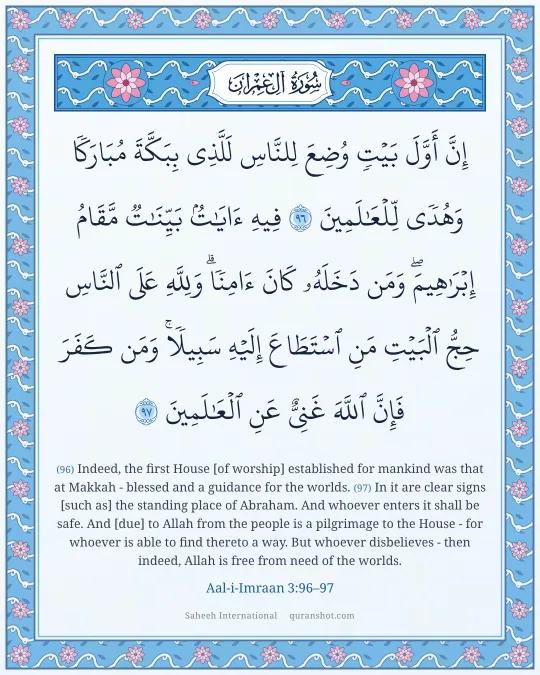 Aal-i-Imraan 3:96–97 — إِنَّ أَوَّلَ بَيْتٍ وُضِعَ لِلنَّاسِ لَلَّذِى بِبَكَّةَ مُبَارَكًا وَهُدًى لِّلْعَـٰلَمِينَ فِيهِ ءَايَـٰتٌۢ بَيِّنَـٰتٌ مَّقَامُ إِبْرَٰهِيمَ ۖ وَمَن دَخَلَهُۥ كَانَ ءَامِنًا ۗ وَلِلَّهِ عَلَى ٱلنَّاسِ حِجُّ ٱلْبَيْتِ مَنِ ٱسْتَطَاعَ إِلَيْهِ سَبِيلًا ۚ وَمَن كَفَرَ فَإِنَّ ٱللَّهَ غَنِىٌّ عَنِ ٱلْعَـٰلَمِينَ