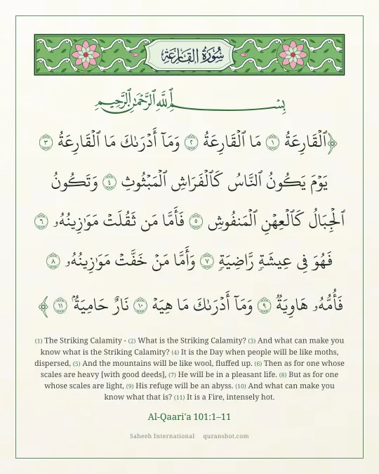 Al-Qaari'a 101:1–11 — ٱلْقَارِعَةُ مَا ٱلْقَارِعَةُ وَمَآ أَدْرَىٰكَ مَا ٱلْقَارِعَةُ يَوْمَ يَكُونُ ٱلنَّاسُ كَٱلْفَرَاشِ ٱلْمَبْثُوثِ وَتَكُونُ ٱلْجِبَالُ كَٱلْعِهْنِ ٱلْمَنفُوشِ فَأَمَّا مَن ثَقُلَتْ مَوَٰزِينُهُۥ فَهُوَ فِى عِيشَةٍ رَّاضِيَةٍ وَأَمَّا مَنْ خَفَّتْ مَوَٰزِينُهُۥ فَأُمُّهُۥ هَاوِيَةٌ وَمَآ أَدْرَىٰكَ مَا هِيَهْ نَارٌ حَامِيَةٌۢ