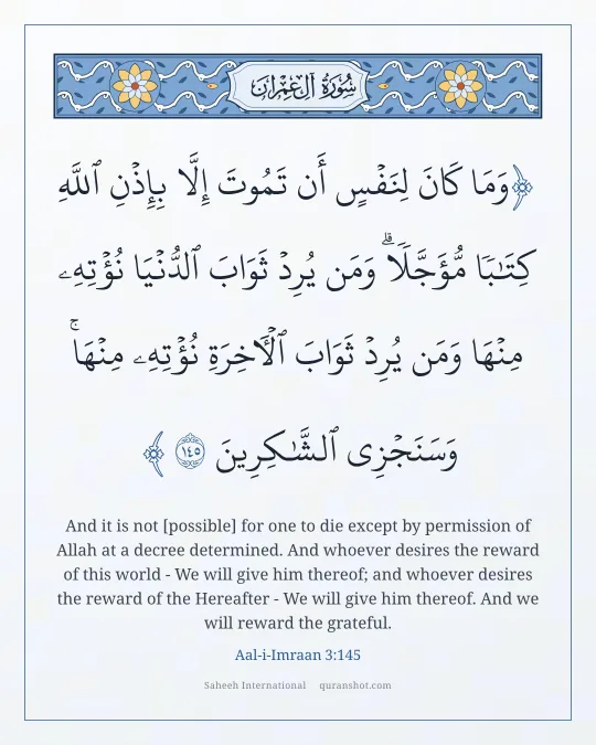 Aal-i-Imraan 3:145 — وَمَا كَانَ لِنَفْسٍ أَن تَمُوتَ إِلَّا بِإِذْنِ ٱللَّهِ كِتَـٰبًا مُّؤَجَّلًا ۗ وَمَن يُرِدْ ثَوَابَ ٱلدُّنْيَا نُؤْتِهِۦ مِنْهَا وَمَن يُرِدْ ثَوَابَ ٱلْـَٔاخِرَةِ نُؤْتِهِۦ مِنْهَا ۚ وَسَنَجْزِى ٱلشَّـٰكِرِينَ