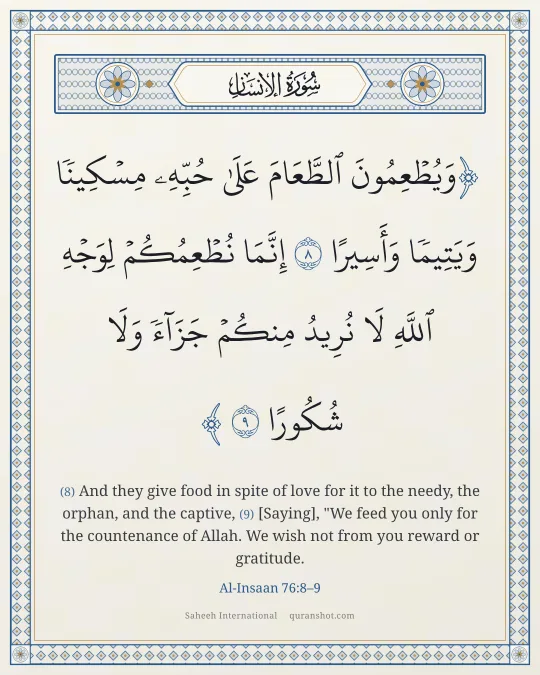 Al-Insaan 76:8–9 — وَيُطْعِمُونَ ٱلطَّعَامَ عَلَىٰ حُبِّهِۦ مِسْكِينًا وَيَتِيمًا وَأَسِيرًا إِنَّمَا نُطْعِمُكُمْ لِوَجْهِ ٱللَّهِ لَا نُرِيدُ مِنكُمْ جَزَآءً وَلَا شُكُورًا