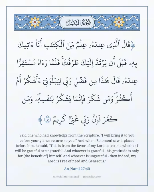 An-Naml 27:40 — قَالَ ٱلَّذِى عِندَهُۥ عِلْمٌ مِّنَ ٱلْكِتَـٰبِ أَنَا۠ ءَاتِيكَ بِهِۦ قَبْلَ أَن يَرْتَدَّ إِلَيْكَ طَرْفُكَ ۚ فَلَمَّا رَءَاهُ مُسْتَقِرًّا عِندَهُۥ قَالَ هَـٰذَا مِن فَضْلِ رَبِّى لِيَبْلُوَنِىٓ ءَأَشْكُرُ أَمْ أَكْفُرُ ۖ وَمَن شَكَرَ فَإِنَّمَا يَشْكُرُ لِنَفْسِهِۦ ۖ وَمَن كَفَرَ فَإِنَّ رَبِّى غَنِىٌّ كَرِيمٌ