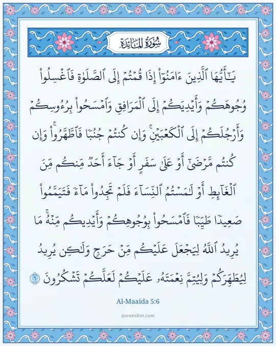 Al-Maaida 5:6 — يَـٰٓأَيُّهَا ٱلَّذِينَ ءَامَنُوٓا۟ إِذَا قُمْتُمْ إِلَى ٱلصَّلَوٰةِ فَٱغْسِلُوا۟ وُجُوهَكُمْ وَأَيْدِيَكُمْ إِلَى ٱلْمَرَافِقِ وَٱمْسَحُوا۟ بِرُءُوسِكُمْ وَأَرْجُلَكُمْ إِلَى ٱلْكَعْبَيْنِ ۚ وَإِن كُنتُمْ جُنُبًا فَٱطَّهَّرُوا۟ ۚ وَإِن كُنتُم مَّرْضَىٰٓ أَوْ عَلَىٰ سَفَرٍ أَوْ جَآءَ أَحَدٌ مِّنكُم مِّنَ ٱلْغَآئِطِ أَوْ لَـٰمَسْتُمُ ٱلنِّسَآءَ فَلَمْ تَجِدُوا۟ مَآءً فَتَيَمَّمُوا۟ صَعِيدًا طَيِّبًا فَٱمْسَحُوا۟ بِوُجُوهِكُمْ وَأَيْدِيكُم مِّنْهُ ۚ مَا يُرِيدُ ٱللَّهُ لِيَجْعَلَ عَلَيْكُم مِّنْ حَرَجٍ وَلَـٰكِن يُرِيدُ لِيُطَهِّرَكُمْ وَلِيُتِمَّ نِعْمَتَهُۥ عَلَيْكُمْ لَعَلَّكُمْ تَشْكُرُونَ