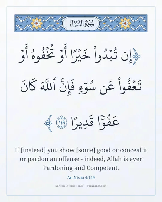 An-Nisaa 4:149 — إِن تُبْدُوا۟ خَيْرًا أَوْ تُخْفُوهُ أَوْ تَعْفُوا۟ عَن سُوٓءٍ فَإِنَّ ٱللَّهَ كَانَ عَفُوًّا قَدِيرًا