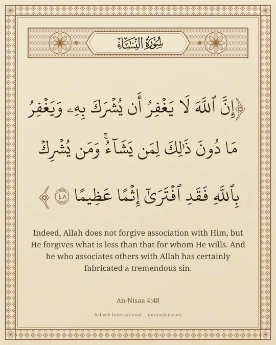 An-Nisaa 4:48 — إِنَّ ٱللَّهَ لَا يَغْفِرُ أَن يُشْرَكَ بِهِۦ وَيَغْفِرُ مَا دُونَ ذَٰلِكَ لِمَن يَشَآءُ ۚ وَمَن يُشْرِكْ بِٱللَّهِ فَقَدِ ٱفْتَرَىٰٓ إِثْمًا عَظِيمًا