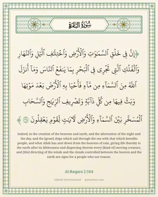Al-Baqara 2:164 — إِنَّ فِى خَلْقِ ٱلسَّمَـٰوَٰتِ وَٱلْأَرْضِ وَٱخْتِلَـٰفِ ٱلَّيْلِ وَٱلنَّهَارِ وَٱلْفُلْكِ ٱلَّتِى تَجْرِى فِى ٱلْبَحْرِ بِمَا يَنفَعُ ٱلنَّاسَ وَمَآ أَنزَلَ ٱللَّهُ مِنَ ٱلسَّمَآءِ مِن مَّآءٍ فَأَحْيَا بِهِ ٱلْأَرْضَ بَعْدَ مَوْتِهَا وَبَثَّ فِيهَا مِن كُلِّ دَآبَّةٍ وَتَصْرِيفِ ٱلرِّيَـٰحِ وَٱلسَّحَابِ ٱلْمُسَخَّرِ بَيْنَ ٱلسَّمَآءِ وَٱلْأَرْضِ لَـَٔايَـٰتٍ لِّقَوْمٍ يَعْقِلُونَ