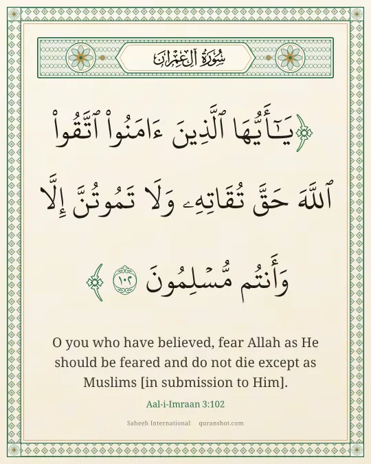 Aal-i-Imraan 3:102 — يَـٰٓأَيُّهَا ٱلَّذِينَ ءَامَنُوا۟ ٱتَّقُوا۟ ٱللَّهَ حَقَّ تُقَاتِهِۦ وَلَا تَمُوتُنَّ إِلَّا وَأَنتُم مُّسْلِمُونَ