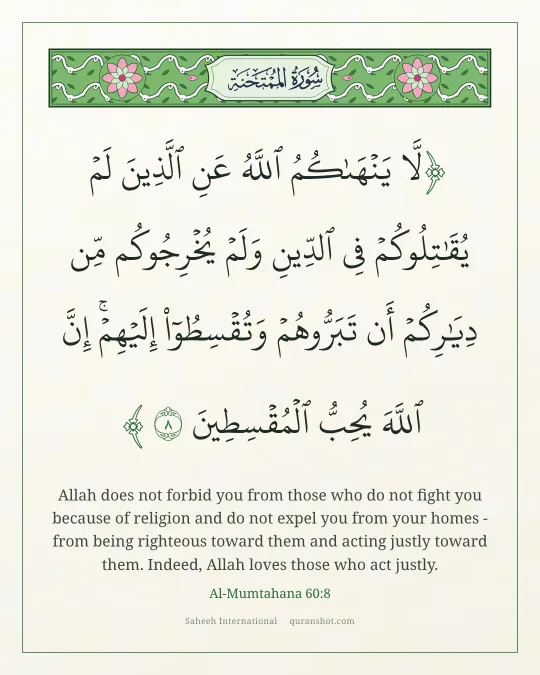 Al-Mumtahana 60:8 — لَّا يَنْهَىٰكُمُ ٱللَّهُ عَنِ ٱلَّذِينَ لَمْ يُقَـٰتِلُوكُمْ فِى ٱلدِّينِ وَلَمْ يُخْرِجُوكُم مِّن دِيَـٰرِكُمْ أَن تَبَرُّوهُمْ وَتُقْسِطُوٓا۟ إِلَيْهِمْ ۚ إِنَّ ٱللَّهَ يُحِبُّ ٱلْمُقْسِطِينَ