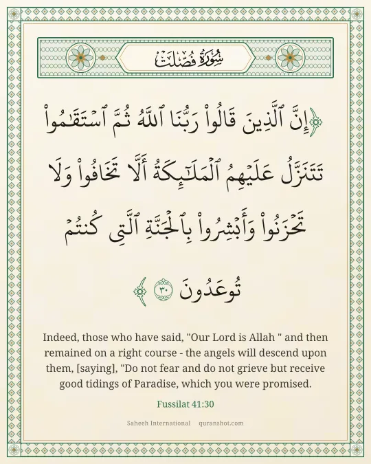 Fussilat 41:30 — إِنَّ ٱلَّذِينَ قَالُوا۟ رَبُّنَا ٱللَّهُ ثُمَّ ٱسْتَقَـٰمُوا۟ تَتَنَزَّلُ عَلَيْهِمُ ٱلْمَلَـٰٓئِكَةُ أَلَّا تَخَافُوا۟ وَلَا تَحْزَنُوا۟ وَأَبْشِرُوا۟ بِٱلْجَنَّةِ ٱلَّتِى كُنتُمْ تُوعَدُونَ
