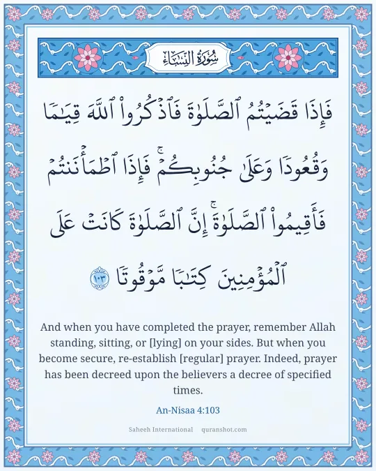 An-Nisaa 4:103 — فَإِذَا قَضَيْتُمُ ٱلصَّلَوٰةَ فَٱذْكُرُوا۟ ٱللَّهَ قِيَـٰمًا وَقُعُودًا وَعَلَىٰ جُنُوبِكُمْ ۚ فَإِذَا ٱطْمَأْنَنتُمْ فَأَقِيمُوا۟ ٱلصَّلَوٰةَ ۚ إِنَّ ٱلصَّلَوٰةَ كَانَتْ عَلَى ٱلْمُؤْمِنِينَ كِتَـٰبًا مَّوْقُوتًا