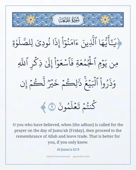Al-Jumu'a 62:9 — يَـٰٓأَيُّهَا ٱلَّذِينَ ءَامَنُوٓا۟ إِذَا نُودِىَ لِلصَّلَوٰةِ مِن يَوْمِ ٱلْجُمُعَةِ فَٱسْعَوْا۟ إِلَىٰ ذِكْرِ ٱللَّهِ وَذَرُوا۟ ٱلْبَيْعَ ۚ ذَٰلِكُمْ خَيْرٌ لَّكُمْ إِن كُنتُمْ تَعْلَمُونَ