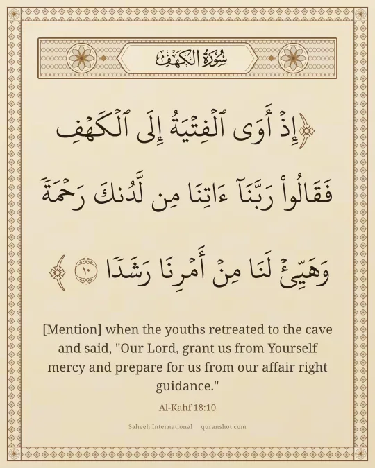 Al-Kahf 18:10 — إِذْ أَوَى ٱلْفِتْيَةُ إِلَى ٱلْكَهْفِ فَقَالُوا۟ رَبَّنَآ ءَاتِنَا مِن لَّدُنكَ رَحْمَةً وَهَيِّئْ لَنَا مِنْ أَمْرِنَا رَشَدًا