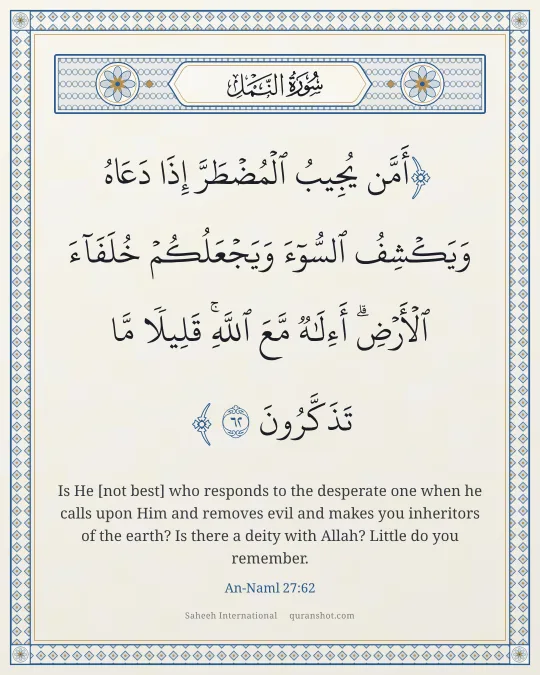 An-Naml 27:62 — أَمَّن يُجِيبُ ٱلْمُضْطَرَّ إِذَا دَعَاهُ وَيَكْشِفُ ٱلسُّوٓءَ وَيَجْعَلُكُمْ خُلَفَآءَ ٱلْأَرْضِ ۗ أَءِلَـٰهٌ مَّعَ ٱللَّهِ ۚ قَلِيلًا مَّا تَذَكَّرُونَ