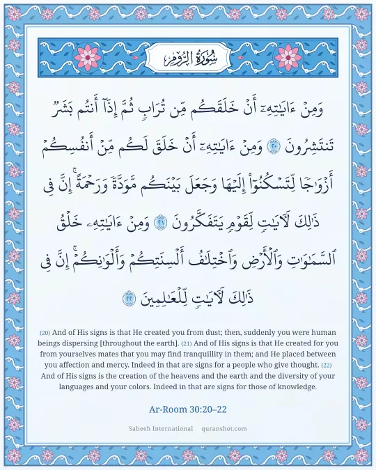 Ar-Room 30:20–22 — وَمِنْ ءَايَـٰتِهِۦٓ أَنْ خَلَقَكُم مِّن تُرَابٍ ثُمَّ إِذَآ أَنتُم بَشَرٌ تَنتَشِرُونَ وَمِنْ ءَايَـٰتِهِۦٓ أَنْ خَلَقَ لَكُم مِّنْ أَنفُسِكُمْ أَزْوَٰجًا لِّتَسْكُنُوٓا۟ إِلَيْهَا وَجَعَلَ بَيْنَكُم مَّوَدَّةً وَرَحْمَةً ۚ إِنَّ فِى ذَٰلِكَ لَـَٔايَـٰتٍ لِّقَوْمٍ يَتَفَكَّرُونَ وَمِنْ ءَايَـٰتِهِۦ خَلْقُ ٱلسَّمَـٰوَٰتِ وَٱلْأَرْضِ وَٱخْتِلَـٰفُ أَلْسِنَتِكُمْ وَأَلْوَٰنِكُمْ ۚ إِنَّ فِى ذَٰلِكَ لَـَٔايَـٰتٍ لِّلْعَـٰلِمِينَ