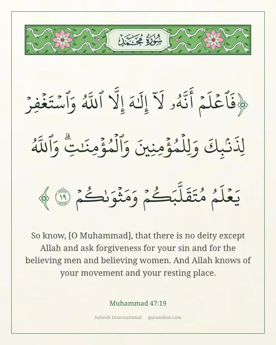 Muhammad 47:19 — فَٱعْلَمْ أَنَّهُۥ لَآ إِلَـٰهَ إِلَّا ٱللَّهُ وَٱسْتَغْفِرْ لِذَنۢبِكَ وَلِلْمُؤْمِنِينَ وَٱلْمُؤْمِنَـٰتِ ۗ وَٱللَّهُ يَعْلَمُ مُتَقَلَّبَكُمْ وَمَثْوَىٰكُمْ