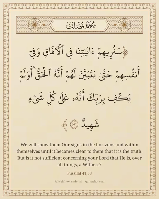 Fussilat 41:53 — سَنُرِيهِمْ ءَايَـٰتِنَا فِى ٱلْـَٔافَاقِ وَفِىٓ أَنفُسِهِمْ حَتَّىٰ يَتَبَيَّنَ لَهُمْ أَنَّهُ ٱلْحَقُّ ۗ أَوَلَمْ يَكْفِ بِرَبِّكَ أَنَّهُۥ عَلَىٰ كُلِّ شَىْءٍ شَهِيدٌ
