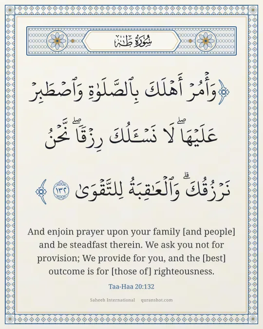 Taa-Haa 20:132 — وَأْمُرْ أَهْلَكَ بِٱلصَّلَوٰةِ وَٱصْطَبِرْ عَلَيْهَا ۖ لَا نَسْـَٔلُكَ رِزْقًا ۖ نَّحْنُ نَرْزُقُكَ ۗ وَٱلْعَـٰقِبَةُ لِلتَّقْوَىٰ