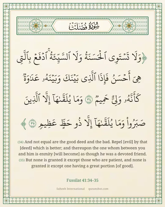 Fussilat 41:34–35 — وَلَا تَسْتَوِى ٱلْحَسَنَةُ وَلَا ٱلسَّيِّئَةُ ۚ ٱدْفَعْ بِٱلَّتِى هِىَ أَحْسَنُ فَإِذَا ٱلَّذِى بَيْنَكَ وَبَيْنَهُۥ عَدَٰوَةٌ كَأَنَّهُۥ وَلِىٌّ حَمِيمٌ وَمَا يُلَقَّىٰهَآ إِلَّا ٱلَّذِينَ صَبَرُوا۟ وَمَا يُلَقَّىٰهَآ إِلَّا ذُو حَظٍّ عَظِيمٍ