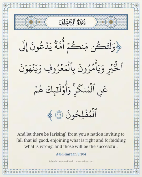 Aal-i-Imraan 3:104 — وَلْتَكُن مِّنكُمْ أُمَّةٌ يَدْعُونَ إِلَى ٱلْخَيْرِ وَيَأْمُرُونَ بِٱلْمَعْرُوفِ وَيَنْهَوْنَ عَنِ ٱلْمُنكَرِ ۚ وَأُو۟لَـٰٓئِكَ هُمُ ٱلْمُفْلِحُونَ