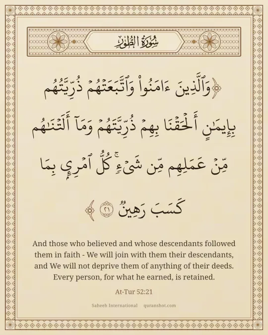 At-Tur 52:21 — وَٱلَّذِينَ ءَامَنُوا۟ وَٱتَّبَعَتْهُمْ ذُرِّيَّتُهُم بِإِيمَـٰنٍ أَلْحَقْنَا بِهِمْ ذُرِّيَّتَهُمْ وَمَآ أَلَتْنَـٰهُم مِّنْ عَمَلِهِم مِّن شَىْءٍ ۚ كُلُّ ٱمْرِئٍۭ بِمَا كَسَبَ رَهِينٌ