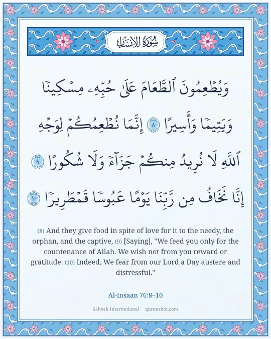 Al-Insaan 76:8–10 — وَيُطْعِمُونَ ٱلطَّعَامَ عَلَىٰ حُبِّهِۦ مِسْكِينًا وَيَتِيمًا وَأَسِيرًا إِنَّمَا نُطْعِمُكُمْ لِوَجْهِ ٱللَّهِ لَا نُرِيدُ مِنكُمْ جَزَآءً وَلَا شُكُورًا إِنَّا نَخَافُ مِن رَّبِّنَا يَوْمًا عَبُوسًا قَمْطَرِيرًا
